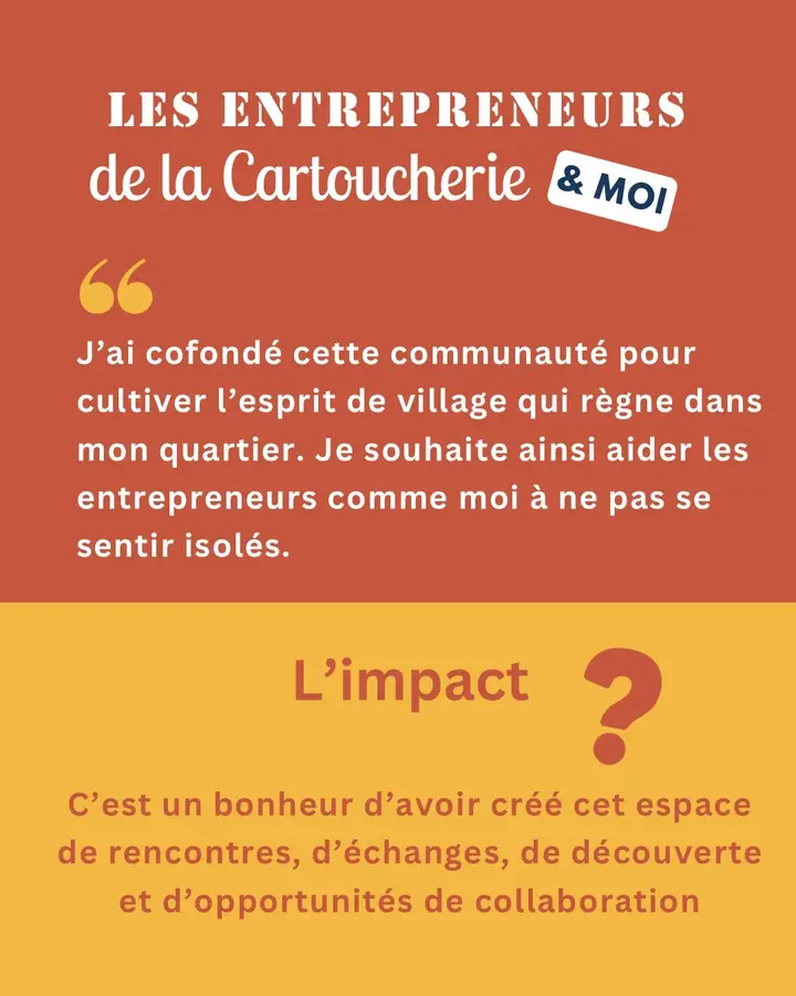 Les Entrepreneurs de la Cartoucherie & moi : « J’ai cofondé cette communauté pour cultiver l’esprit de village qui règne dans mon quartier. Je souhaite ainsi aider les entrepreneurs comme moi à ne pas se sentir isolés. » L’impact ? C’est un bonheur d’avoir créé cet espace de rencontres, d’échanges, de découverte et d’opportunités de collaboration.