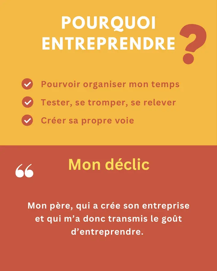 Pourquoi entreprendre ? Pouvoir organiser mon temps. Tester, se tromper, se relever. Créer sa propre voie. Mon déclic : « Mon père, qui a créé son entreprise et qui m’a donc transmis le goût d’entreprendre. »