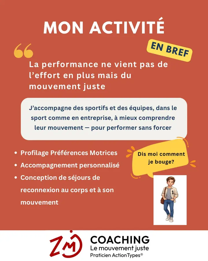 Mon activité en bref : « La performance ne vient pas de l’effort en plus mais du mouvement juste. » J’accompagne des sportifs et des équipes, dans le sport comme en entreprise, à mieux comprendre leur mouvement, pour performer sans forcer. Profilage Préférences Motrices. Accompagnement personnalisé. Conception de séjours de reconnexion au corps et à son mouvement. « Dis-moi comment je bouge ? » ZMJ Coaching, le mouvement juste, praticien ActionTypes®.
