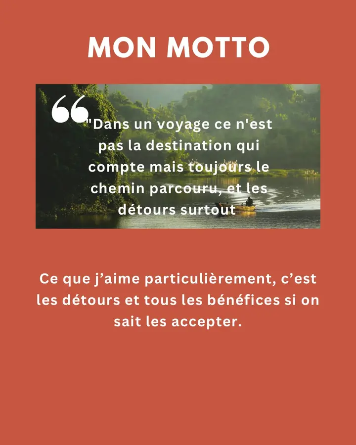 Mon motto : « Dans un voyage, ce n’est pas la destination qui compte mais toujours le chemin parcouru, et les détours surtout. » Ce que j’aime particulièrement, ce sont les détours et tous les bénéfices, si on sait les accepter.
